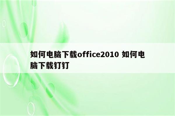 如何电脑下载office2010 如何电脑下载钉钉