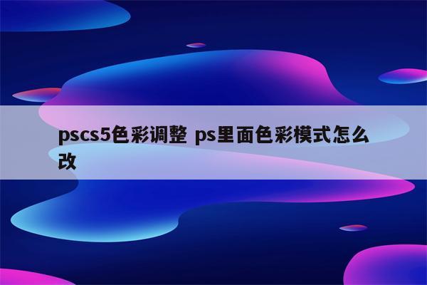 pscs5色彩调整 ps里面色彩模式怎么改