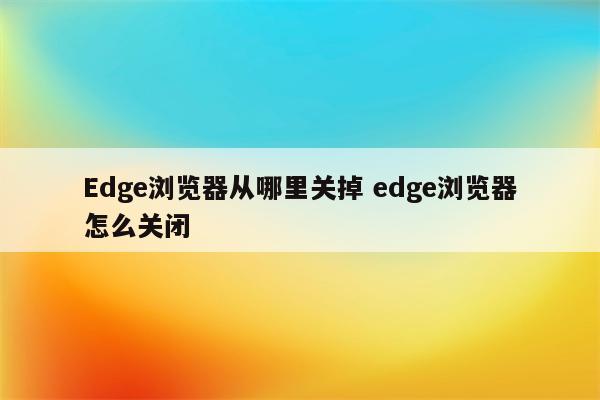 Edge浏览器从哪里关掉 edge浏览器怎么关闭