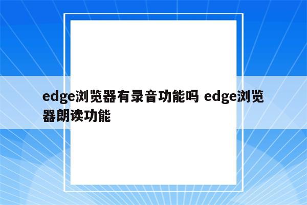 edge浏览器有录音功能吗 edge浏览器朗读功能