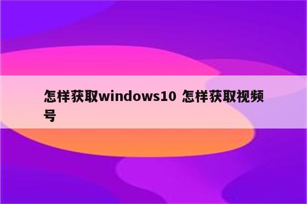 怎样获取windows10 怎样获取视频号