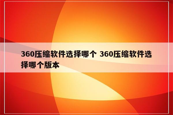 360压缩软件选择哪个 360压缩软件选择哪个版本