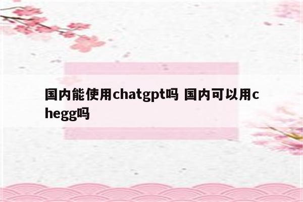 国内能使用chatgpt吗 国内可以用chegg吗