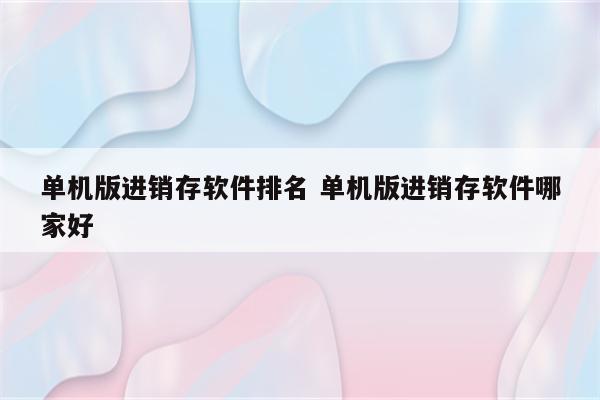 单机版进销存软件排名 单机版进销存软件哪家好