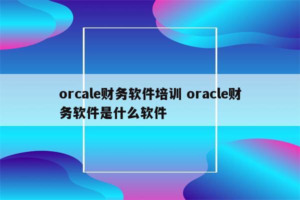 orcale财务软件培训 oracle财务软件是什么软件