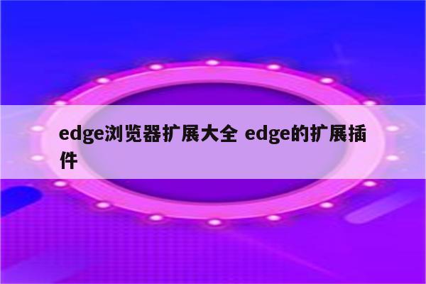 edge浏览器扩展大全 edge的扩展插件