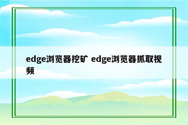 edge浏览器挖矿 edge浏览器抓取视频