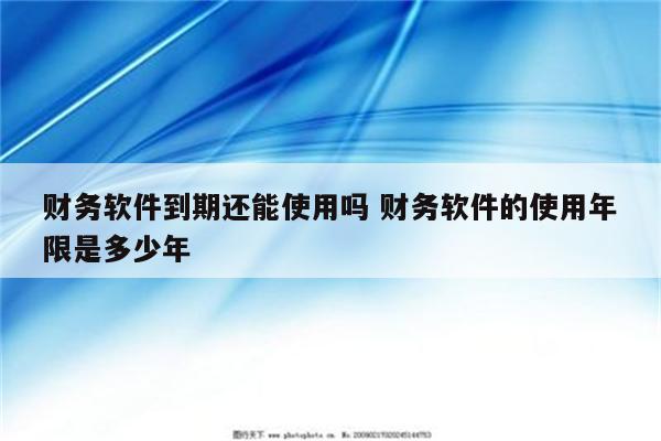 财务软件到期还能使用吗 财务软件的使用年限是多少年