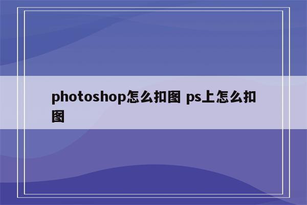 photoshop怎么扣图 ps上怎么扣图