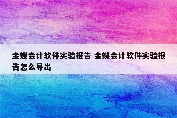 金蝶会计软件实验报告 金蝶会计软件实验报告怎么导出