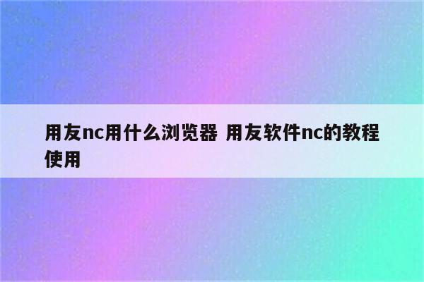 用友nc用什么浏览器 用友软件nc的教程使用