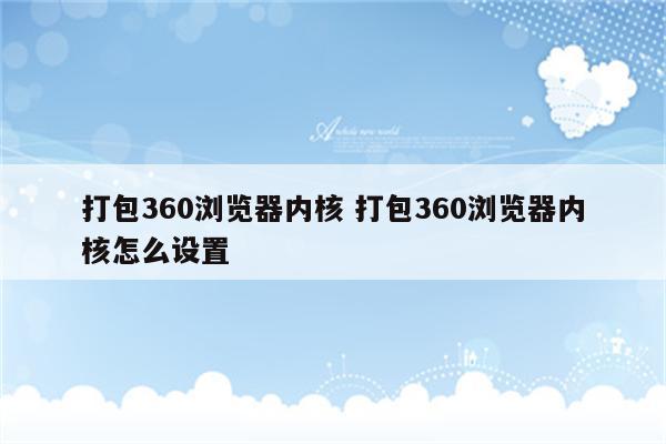 打包360浏览器内核 打包360浏览器内核怎么设置