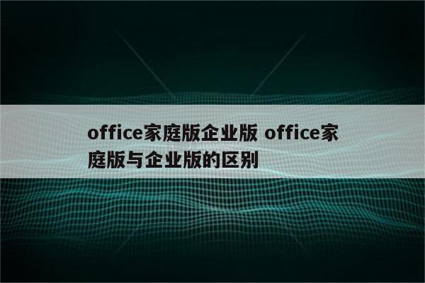 office家庭版企业版 office家庭版与企业版的区别