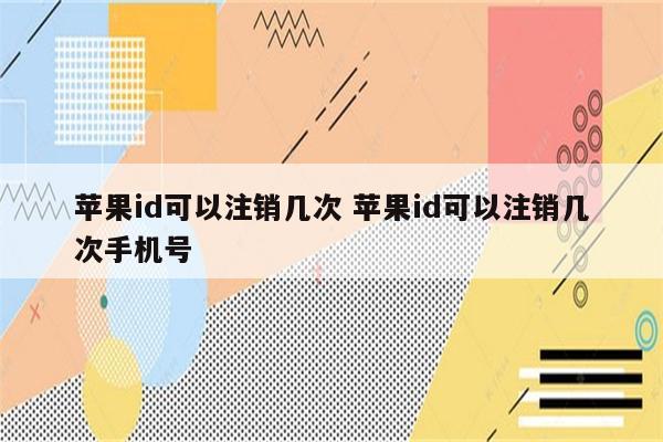 苹果id可以注销几次 苹果id可以注销几次手机号