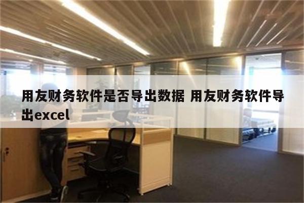 用友财务软件是否导出数据 用友财务软件导出excel