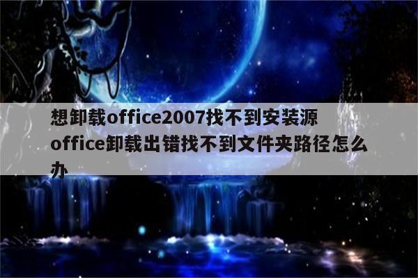 想卸载office2007找不到安装源 office卸载出错找不到文件夹路径怎么办