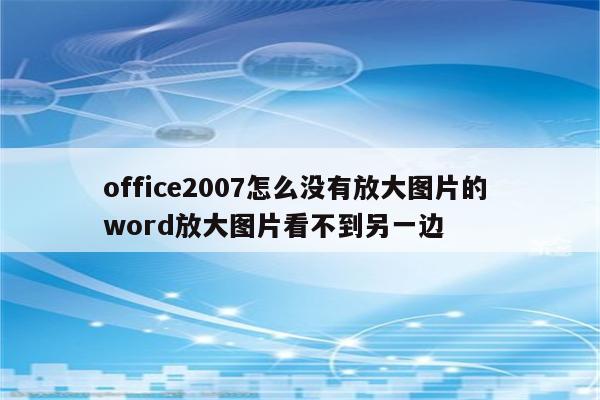 office2007怎么没有放大图片的 word放大图片看不到另一边