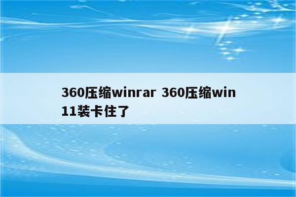 360压缩winrar 360压缩win11装卡住了