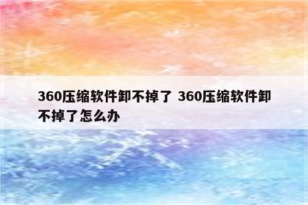 360压缩软件卸不掉了 360压缩软件卸不掉了怎么办