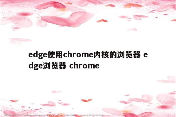 edge使用chrome内核的浏览器 edge浏览器 chrome
