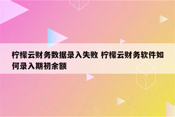 柠檬云财务数据录入失败 柠檬云财务软件如何录入期初余额