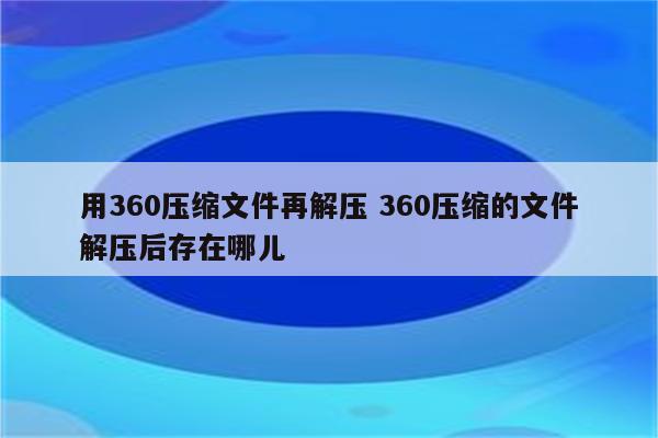 用360压缩文件再解压 360压缩的文件解压后存在哪儿