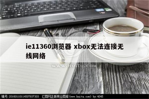 ie11360浏览器 xbox无法连接无线网络