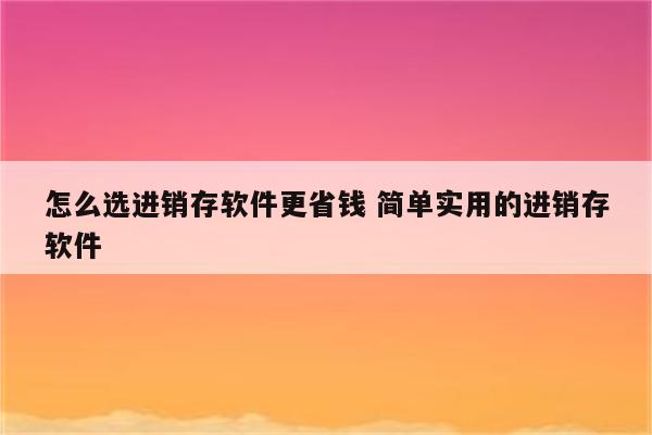 怎么选进销存软件更省钱 简单实用的进销存软件