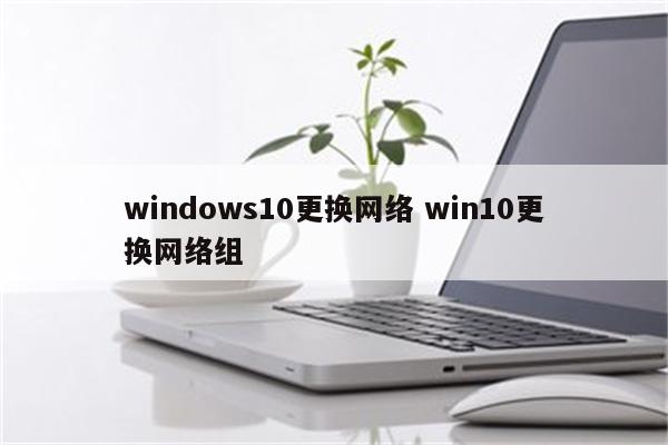 windows10更换网络 win10更换网络组