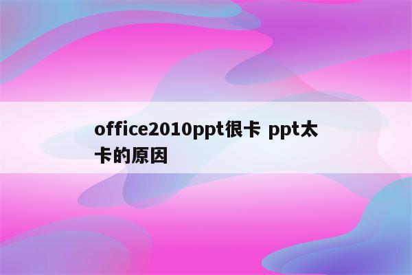 office2010ppt很卡 ppt太卡的原因