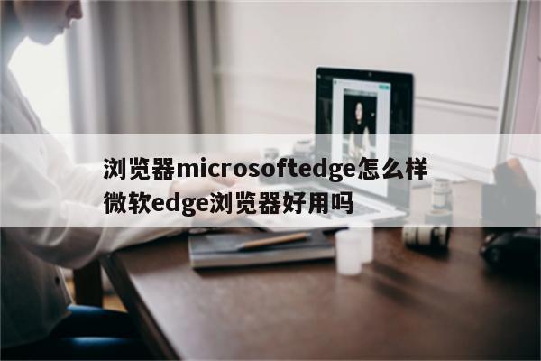 浏览器microsoftedge怎么样 微软edge浏览器好用吗