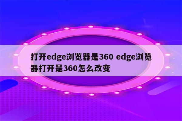 打开edge浏览器是360 edge浏览器打开是360怎么改变