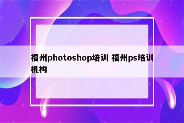 福州photoshop培训 福州ps培训机构