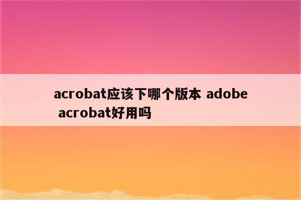 acrobat应该下哪个版本 adobe acrobat好用吗