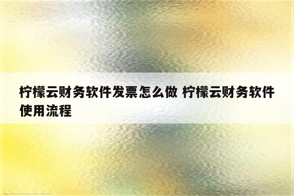 柠檬云财务软件发票怎么做 柠檬云财务软件使用流程