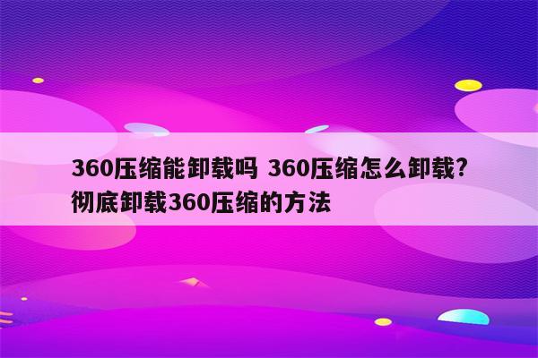 360压缩能卸载吗 360压缩怎么卸载?彻底卸载360压缩的方法