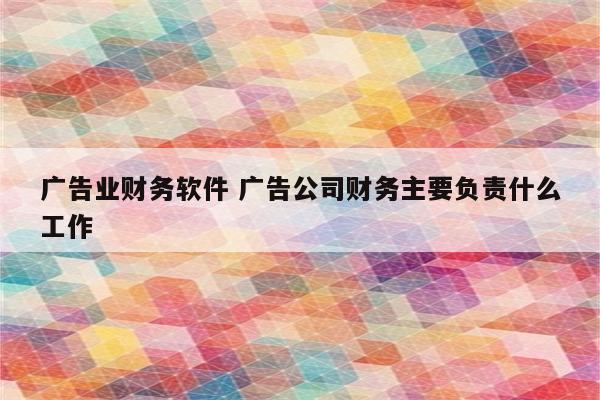 广告业财务软件 广告公司财务主要负责什么工作