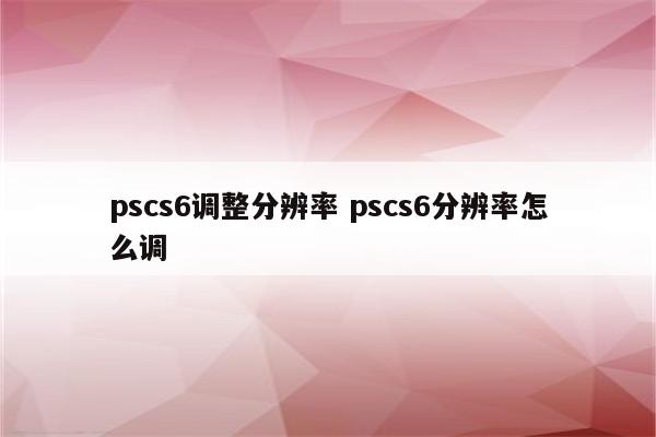 pscs6调整分辨率 pscs6分辨率怎么调