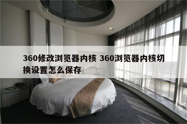 360修改浏览器内核 360浏览器内核切换设置怎么保存