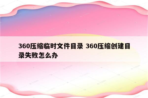 详细阅读:360压缩临时文件目录 360压缩创建目录失败怎么办 360压缩临时文件目录 360压缩创建目录失败怎么办
