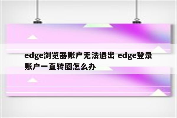 edge浏览器账户无法退出 edge登录账户一直转圈怎么办