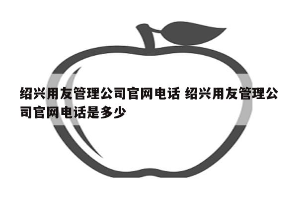 绍兴用友管理公司官网电话 绍兴用友管理公司官网电话是多少