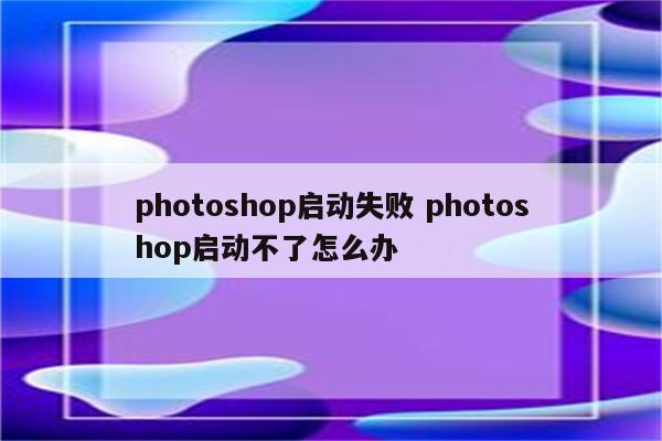 photoshop启动失败 photoshop启动不了怎么办