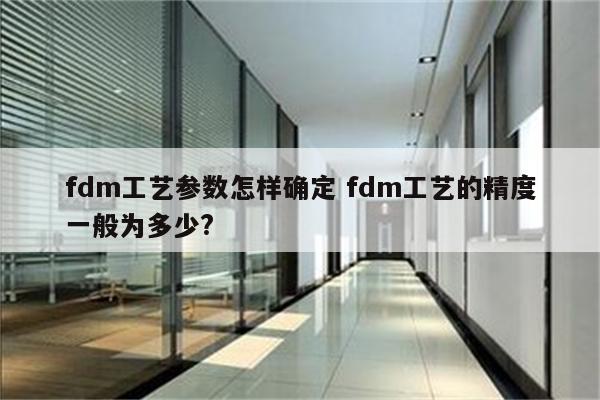 fdm工艺参数怎样确定 fdm工艺的精度一般为多少?
