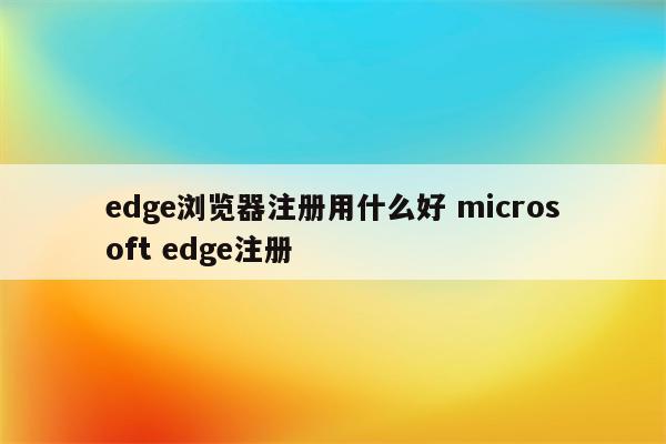 edge浏览器注册用什么好 microsoft edge注册