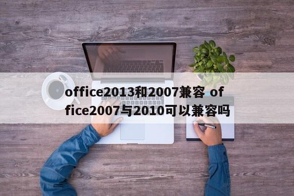 office2013和2007兼容 office2007与2010可以兼容吗
