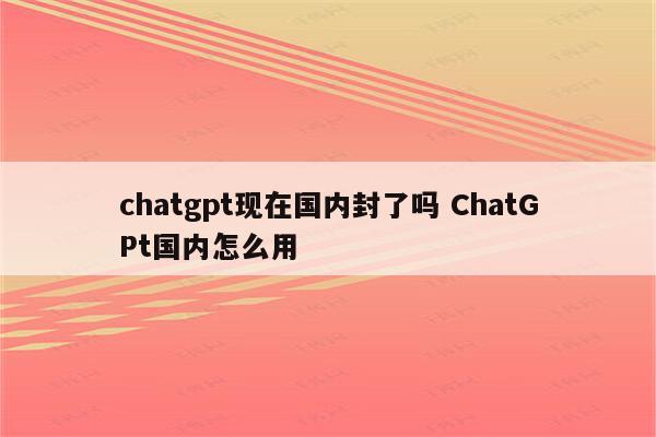 chatgpt现在国内封了吗 ChatGPt国内怎么用