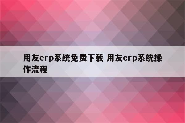 用友erp系统免费下载 用友erp系统操作流程