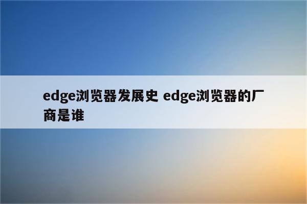 edge浏览器发展史 edge浏览器的厂商是谁