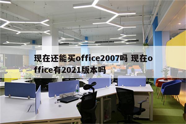 现在还能买office2007吗 现在office有2021版本吗